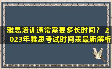 雅思培训通常需要多长时间？ 2023年雅思考试时间表最新解析